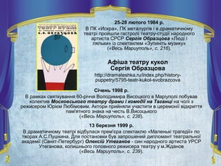 25-28 лютого 1984 р.
В ПК «Искра», ПК металургів і в драматичному
театрі пройшли гастролі театру-студії народного
артиста СРСР Сергія Образцова «Люді і
ляльки» із спектаклем «Зупиніть музику»
(«Весь Мариуполь», с. 216).
Січень 1998 р.
В рамках святкування 60-річчя Володимира Висоцкого в Маріуполі побував
колектив Московського театру драми і комедії на Таганці на чолі з
режисером Юрієм Любімовим. Актори прийняли участити в церемонії відкриття
пам'ятного знака на честь В.Висоцького
(«Весь Мариуполь», с. 238).
13 березня 1999 р.
В драматичному театрі відбулася прем'єра спектаклю «Маленькі трагедії» по
творах А.С.Пушкина. Для постановки був запрошений дипломант театральної
академії (Санкт-Петербург) Олексій Утеганов - син народного артиста УРСР
Утеганова, колишнього головного режисера театру у м.Жданов
(«Весь Мариуполь», с. 239).
Афіша театру кукол
Сергія Образцова
http://dramateshka.ru/index.php/history-
puppetry/5795-teatr-kukol-svobrazcova
 