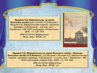 Яруцкий Л.Д. Мариупольцы на сцене
Большого театра [цикл статей] / Л.Д.Яруцкий //
Яруцкий Л.Д. Мариупольская старина : рассказы
краеведа / Л.Д.Яруцкий. – 2-е изд., доп. –
Мариуполь : МФ ООО типография «Новый мир»,
2008. – С. 337–344.
ББК 63.3(4Укр-2Мариуполь)
Місце збер.: ФРЦК, чз1
Яруцкий Л.Д. Мариупольцы на сцене Большого театра : Премьер
Большого театра [А.П.Боначич] / Л.Д.Яруцкий // Яруцкий Л.Д. Мариупольская
старина : рассказы краеведа / Л.Д.Яруцкий. – 2-е изд., доп. – Мариуполь : МФ
ООО типография «Новый мир», 2008. – С. 337–340.
ББК 63.3(4Укр-2Мариуполь)
Місце збер.: ФРЦК, чз1
 