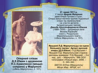 21 червя 1911 р.
У театрі братів Яковенко
дана опера Пуччині «Туга».
Опера представлена трупою Художньої
опери під керівництвом
і за участю артиста
Імператорських театрів
Давида Христофоровича Южина
(1868–1926) – уродженця села
Велика Каракуба
(нині с. Роздольне)
Маріупольського повіту
(«Весь Мариуполь», с. 101).
Оперний співак
Д.Х.Южин з дружиною
Н.С.Єрмоленко (меццо-
сопрано) у Маріуполі
(«Весь Мариуполь», с. 101).
Яруцкий Л.Д. Мариупольцы на сцене
Большого театра : Артист русской
оперы [Д.Х.Южин] / Л.Д.Яруцкий //
Яруцкий Л.Д. Мариупольская старина :
рассказы краеведа / Л.Д.Яруцкий. – 2-е
изд., доп. – Мариуполь : МФ ООО
типография «Новый мир», 2008. –
С. 340–342.
ББК 63.3(4Укр-2Мариуполь)
Місце збер.: ФРЦК, чз1
 