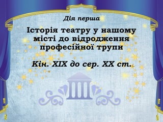 Дія перша
Історія театру у нашому
місті до відродження
професійної трупи
Кін. ХІХ до сер. ХХ ст.
 
