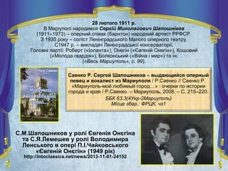 Саенко Р. Сергей Шапошников – выдающийся оперный
певец и вокалист из Мариуполя / Р.Саенко // Саенко Р.
«Мариуполь-мой любимый город…» : очерки по истории
города и края / Р.Саенко. – Мариуполь, 2008. – С. 215–220.
ББК 63.3(4Укр-2Мариуполь)
Місце збер.: ФРЦК, чз1
28 лютого 1911 р.
В Маріуполі народився Сергій Миколайович Шапошніков
(1911–1973) – оперний співак (баритон) народний артист РРФСР.
З 1935 року – соліст Ленінградського Малого оперного театру.
С1947 р. – викладач Ленінградської консерваторії.
Головні партії: Роберт («Іоланта»), Онегін («Євгеній Онегін»), Кошовий
(«Молода гвардія»), Болконський («Війна і мир») та ін.
(«Весь Мариуполь», с. 99).
С.М.Шапошников у ролі Євгенія Онєгіна
та С.Я.Лемешев у ролі Володимира
Ленського в опері П.І.Чайковського
«Євгеній Онєгін» (1949 рік)
http://intoclassics.net/news/2013-11-01-24152
 