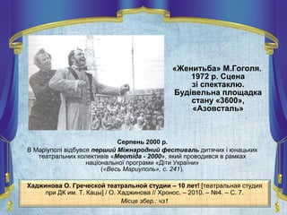«Женитьба» М.Гоголя.
1972 р. Сцена
зі спектаклю.
Будівельна площадка
стану «3600»,
«Азовсталь»
Серпень 2000 р.
В Маріуполі відбувся перший Міжнародний фестиваль дитячих і юнацьких
театральних колективів «Меотіда - 2000», який проводився в рамках
національної програми «Діти України»
(«Весь Мариуполь», с. 241).
Хаджинова О. Греческой театральной студии – 10 лет! [театральная студия
при ДК им. Т. Кацы] / О. Хаджинова // Хронос. – 2010. – №4. – С. 7.
Місце збер.: чз1
 
