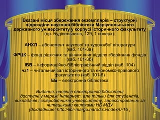 Вказані місця збереження екземплярів – структурні
підрозділи наукової бібліотеки Маріупольського
державного університету у корпусі історичного факультету
(пр. Будівельників, 129, 1 поверх):
АНХЛ – абонемент наукової та художнбої літератури
(каб. 101-3а)
ФРЦК – фонд рідкісних та цінних книг відділу зберігання фондів
(каб. 101-3б)
ІБВ – інформаційно-бібліографічний відділ (каб. 104)
чз1 – читальний зал історичного та економіко-правового
факультетів (каб. 101-6)
ЕБ – електронна бібліотека
Видання, наявні в електронній бібліотеці
доступні у мережі Інтернет, але тільки для студентів,
викладачів і співробітників університету, зареєстрованих за
читацькими квитками НБ МДУ
(докладніше: http://libr-margu.narod.ru/index/0-16 )
 
