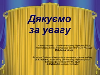 Дякуємо
за увагу
Автор-укладач – завідуюча відділу інформаційних
технологій та комп'ютерного забезпечення НБ МДУ
О.В.Дейниченко.
За надані додаткові матеріали автор висловлює подяку:
А.В.Гельвіх, провідному бібліографу інформаційно-
бібліографічного відділу НБ МДУ;
О.О.Демідко, аспірантці МДУ.
 