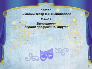 Сцена 1
Зимовий театр В.Л.Шаповалова
Епізод 1
Виникнення
першої професійної трупи
 