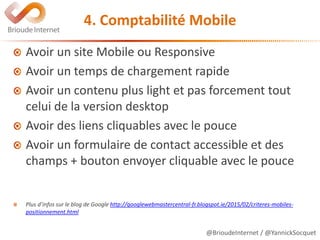 @BrioudeInternet / @YannickSocquet
4. Comptabilité Mobile
Avoir un site Mobile ou Responsive
Avoir un temps de chargement rapide
Avoir un contenu plus light et pas forcement tout
celui de la version desktop
Avoir des liens cliquables avec le pouce
Avoir un formulaire de contact accessible et des
champs + bouton envoyer cliquable avec le pouce
Plus d’infos sur le blog de Google http://googlewebmastercentral-fr.blogspot.ie/2015/02/criteres-mobiles-
positionnement.html
 