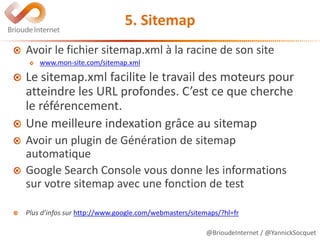 @BrioudeInternet / @YannickSocquet
5. Sitemap
Avoir le fichier sitemap.xml à la racine de son site
www.mon-site.com/sitemap.xml
Le sitemap.xml facilite le travail des moteurs pour
atteindre les URL profondes. C’est ce que cherche
le référencement.
Une meilleure indexation grâce au sitemap
Avoir un plugin de Génération de sitemap
automatique
Google Search Console vous donne les informations
sur votre sitemap avec une fonction de test
Plus d’infos sur http://www.google.com/webmasters/sitemaps/?hl=fr
 
