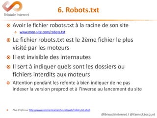 @BrioudeInternet / @YannickSocquet
6. Robots.txt
Avoir le fichier robots.txt à la racine de son site
www.mon-site.com/robots.txt
Le fichier robots.txt est le 2ème fichier le plus
visité par les moteurs
Il est invisible des internautes
Il sert à indiquer quels sont les dossiers ou
fichiers interdits aux moteurs
Attention pendant les refonte à bien indiquer de ne pas
indexer la version preprod et à l’inverse au lancement du site
Plus d’infos sur http://www.commentcamarche.net/web/robots-txt.php3
 