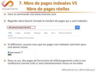 @BrioudeInternet / @YannickSocquet
7. Nbre de pages indexées VS
Nbre de pages réelles
Faire la commande site:www.monsite.com
Regarder dans Search Console le nombre de pages qui y sont indexées
Si différence, assurez vous que les pages non indexées sont bien pour
une bonne raison.
Dans ce cas, des pages de formulaire de téléchargements suite à une
conférence comme celle ci sont volontairement mises en no index
 