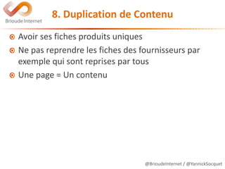 @BrioudeInternet / @YannickSocquet
8. Duplication de Contenu
Avoir ses fiches produits uniques
Ne pas reprendre les fiches des fournisseurs par
exemple qui sont reprises par tous
Une page = Un contenu
 