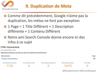 @BrioudeInternet / @YannickSocquet
9. Duplication de Meta
Comme dit précédemment, Google n’aime pas la
duplication, les métas ne font pas exception
1 Page = 1 Title Différent + 1 Description
différente + 1 Contenu Différent
Notre ami Search Console donne encore ici des
infos à ce sujet
 