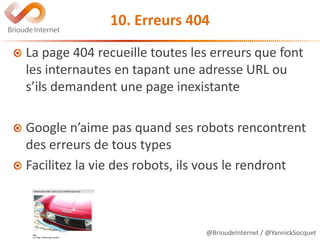 @BrioudeInternet / @YannickSocquet
10. Erreurs 404
La page 404 recueille toutes les erreurs que font
les internautes en tapant une adresse URL ou
s’ils demandent une page inexistante
Google n’aime pas quand ses robots rencontrent
des erreurs de tous types
Facilitez la vie des robots, ils vous le rendront
 