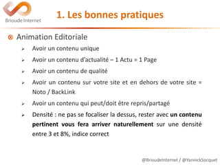 @BrioudeInternet / @YannickSocquet
1. Les bonnes pratiques
Animation Editoriale
 Avoir un contenu unique
 Avoir un contenu d’actualité – 1 Actu = 1 Page
 Avoir un contenu de qualité
 Avoir un contenu sur votre site et en dehors de votre site =
Noto / BackLink
 Avoir un contenu qui peut/doit être repris/partagé
 Densité : ne pas se focaliser la dessus, rester avec un contenu
pertinent vous fera arriver naturellement sur une densité
entre 3 et 8%, indice correct
 