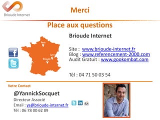 @YannickSocquet
Directeur Associé
Email : ys@brioude-internet.fr
Tél : 06 78 00 62 89
Votre Contact
Brioude Internet
Site : www.brioude-internet.fr
Blog : www.referencement-2000.com
Audit Gratuit : www.gookombat.com
Tél : 04 71 50 03 54
Place aux questions
Merci
 