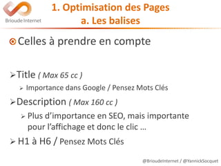 @BrioudeInternet / @YannickSocquet
1. Optimisation des Pages
a. Les balises
Celles à prendre en compte
Title ( Max 65 cc )
 Importance dans Google / Pensez Mots Clés
Description ( Max 160 cc )
 Plus d’importance en SEO, mais importante
pour l’affichage et donc le clic …
 H1 à H6 / Pensez Mots Clés
 