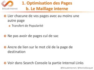 @BrioudeInternet / @YannickSocquet
1. Optimisation des Pages
b. Le Maillage interne
Lier chacune de vos pages avec au moins une
autre page
Transfert de Popularité
Ne pas avoir de pages cul de sac
Ancre de lien sur le mot clé de la page de
destination
Voir dans Search Console la partie Internal Links
 