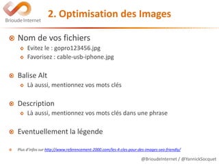 @BrioudeInternet / @YannickSocquet
2. Optimisation des Images
Nom de vos fichiers
Evitez le : gopro123456.jpg
Favorisez : cable-usb-iphone.jpg
Balise Alt
Là aussi, mentionnez vos mots clés
Description
Là aussi, mentionnez vos mots clés dans une phrase
Eventuellement la légende
Plus d’infos sur http://www.referencement-2000.com/les-4-cles-pour-des-images-seo-friendly/
 