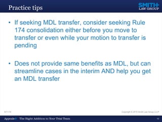9/11/15 Copyright © 2015 Smith Law Group LLLP
10
Practice tips
• If seeking MDL transfer, consider seeking Rule
174 consolidation either before you move to
transfer or even while your motion to transfer is
pending
• Does not provide same benefits as MDL, but can
streamline cases in the interim AND help you get
an MDL transfer
 