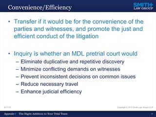 9/11/15 Copyright © 2015 Smith Law Group LLLP
11
Convenience/Efficiency
• Transfer if it would be for the convenience of the
parties and witnesses, and promote the just and
efficient conduct of the litigation
• Inquiry is whether an MDL pretrial court would
– Eliminate duplicative and repetitive discovery
– Minimize conflicting demands on witnesses
– Prevent inconsistent decisions on common issues
– Reduce necessary travel
– Enhance judicial efficiency
 