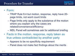 9/11/15 Copyright © 2015 Smith Law Group LLLP
13
Procedure for Transfer
• Form:
– TRAP Rule 9.4 but motion, response, reply have 20-
page limits, not word count limits
– Page limits only apply to the substance of the motion
where you explain why the cases are
related/convenience/efficiency
– MDL Panel will sometimes ask for additional briefing
• Facts in the motion, response, reply taken as
true unless contradicted by another party
– Appears to be no specificity requirement
– Panel does not make fact findings about the merits
 