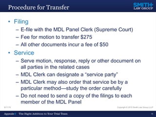 Procedure for Transfer
• Filing
– E-file with the MDL Panel Clerk (Supreme Court)
– Fee for motion to transfer $275
– All other documents incur a fee of $50
• Service
– Serve motion, response, reply or other document on
all parties in the related cases
– MDL Clerk can designate a “service party”
– MDL Clerk may also order that service be by a
particular method—study the order carefully
– Do not need to send a copy of the filings to each
member of the MDL Panel
9/11/15 Copyright © 2015 Smith Law Group LLLP
15
 