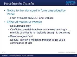 Procedure for Transfer
• Notice to the trial court in form prescribed by
Panel
– Form available on MDL Panel website
• Effect of motion to transfer
– No automatic stay
– Conflicting pretrial deadlines and cases pending in
multiple counties is not typically enough to get a stay
– Seek an agreement
– Do NOT rely on a motion to transfer to get you a
continuance of trial
9/11/15 Copyright © 2015 Smith Law Group LLLP
16
 