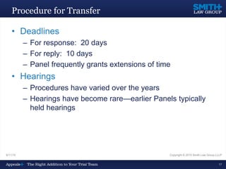 Procedure for Transfer
• Deadlines
– For response: 20 days
– For reply: 10 days
– Panel frequently grants extensions of time
• Hearings
– Procedures have varied over the years
– Hearings have become rare—earlier Panels typically
held hearings
9/11/15 Copyright © 2015 Smith Law Group LLLP
17
 