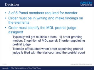 Decision
• 3 of 5 Panel members required for transfer
• Order must be in writing and make findings on
the elements
• Order must identify the MDL pretrial judge
assigned
– Typically will get multiple orders: 1) order granting
motion; 2) opinion of MDL panel; 3) order appointing
pretrial judge
– Transfer effectuated when order appointing pretrial
judge is filed with the trial court and the pretrial court
9/11/15 Copyright © 2015 Smith Law Group LLLP
18
 