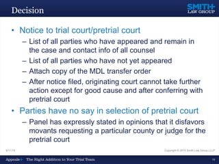 Decision
• Notice to trial court/pretrial court
– List of all parties who have appeared and remain in
the case and contact info of all counsel
– List of all parties who have not yet appeared
– Attach copy of the MDL transfer order
– After notice filed, originating court cannot take further
action except for good cause and after conferring with
pretrial court
• Parties have no say in selection of pretrial court
– Panel has expressly stated in opinions that it disfavors
movants requesting a particular county or judge for the
pretrial court
9/11/15 Copyright © 2015 Smith Law Group LLLP
19
 