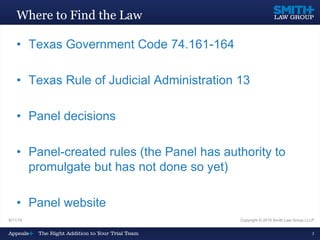 9/11/15 Copyright © 2015 Smith Law Group LLLP
3
Where to Find the Law
• Texas Government Code 74.161-164
• Texas Rule of Judicial Administration 13
• Panel decisions
• Panel-created rules (the Panel has authority to
promulgate but has not done so yet)
• Panel website
 