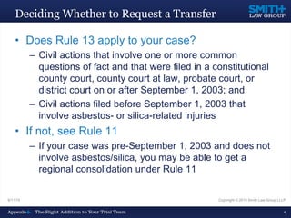 9/11/15 Copyright © 2015 Smith Law Group LLLP
4
Deciding Whether to Request a Transfer
• Does Rule 13 apply to your case?
– Civil actions that involve one or more common
questions of fact and that were filed in a constitutional
county court, county court at law, probate court, or
district court on or after September 1, 2003; and
– Civil actions filed before September 1, 2003 that
involve asbestos- or silica-related injuries
• If not, see Rule 11
– If your case was pre-September 1, 2003 and does not
involve asbestos/silica, you may be able to get a
regional consolidation under Rule 11
 