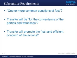 9/11/15 Copyright © 2015 Smith Law Group LLLP
5
Substantive Requirements
• “One or more common questions of fact”?
• Transfer will be “for the convenience of the
parties and witnesses”?
• Transfer will promote the “just and efficient
conduct” of the actions?
 