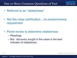 9/11/15 Copyright © 2015 Smith Law Group LLLP
6
One or More Common Questions of Fact
• Referred to as “relatedness”
• Not like class certification…no predominance
requirement
• Panel review to determine relatedness:
– Pleadings
– But: discovery sought in the cases is the best
indicator of relatedness
 