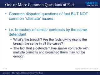 9/11/15 Copyright © 2015 Smith Law Group LLLP
8
One or More Common Questions of Fact
• Common disputed questions of fact BUT NOT
common “ultimate” issues
• i.e. breaches of similar contracts by the same
defendant
– What’s the breach? Are the facts giving rise to the
breach the same in all the cases?
– The fact that a defendant has similar contracts with
multiple plaintiffs and breached them may not be
enough
 