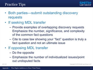 9/11/15 Copyright © 2015 Smith Law Group LLLP
9
Practice Tips
• Both parties—submit outstanding discovery
requests
• If seeking MDL transfer
– Provide examples of overlapping discovery requests
Emphasize the number, significance, and complexity
of the common fact questions
– Cite to case law showing your “fact” question is truly a
fact question and not an ultimate issue
• If opposing MDL transfer
– Do the opposite
– Emphasize the number of individualized issues/point
out undisputed facts
 