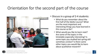 Orientation for the second part of the course
• Discuss in a group of 2-4 students:
• What do you remember about the
first half of the QUALI course? What
are the most important and
interesting things you have learned in
this course so far?
• What would you like to learn next?
Are some of the topics in the
timetable especially interesting? Is
some topic you studied last spring still
somehow unclear? Is there some
other topics you would like to learn
about qualitative research?
 