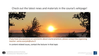 Check out the latest news and materials in the course’s wikipage!
If you have any questions or comments about course practices, please contact the organizing
teacher: venla.vuorjoki@oulu.fi
In content related issues, contact the lecturer in that topic
 