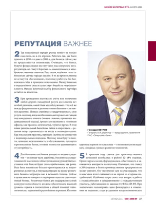РЕПУТАЦИЯ ВАЖНЕЕ
2Так называемый передел рынка меняет не только
само поле, но и его игроков. Работать так, как было
принято в 1990-е и даже в 2000-е, для бизнеса сейчас уже
не представляется возможным. Очевидно, что банки,
будучи финансовыми институтами под контролем мега-
регулятора, не станут бороться за сомнительных и недо-
брокачественных клиентов. Репутация, надёжность и ста-
бильность сейчас гораздо важнее. В то же время клиенты
не останутся «бесхозными», поскольку работать без бан-
ковского счёта в принципе невозможно. Между банками
в определённом смысле существует борьба за «хорошего»
клиента. Однако конечный выбор финансового партнёра
остаётся за клиентом.
3При проведении платежа по счёту или получении
любой другой стандартной услуги для клиента нет
особой разницы, какой банк его обслуживает. Но всё же
между федеральными и региональными банками есть важ-
ное различие. Первые стремятся стандартизировать свои
услуги, поэтому, когда необходимо адаптировать ситуацию
под конкретного клиента (иными словами, применить ин-
дивидуальный подход), процесс согласования с головным
офисом, как правило, затягивается, теряется время. В этом
плане региональный банк более гибок и оперативен — ре-
шения могут приниматься на месте и незамедлительно.
Как показывает практика, принцип системы не совместим
с индивидуальным подходом. Поэтому пока будут клиен-
ты, ценящие эксклюзивность в обслуживании, останутся
и региональные банки, готовые полностью удовлетворять
эту потребность.
4Для большинства банков доходы от выдачи креди-
тов — основная часть заработка. В условиях закреди-
тованности населения и общего снижения уровня благосо-
стояния этот блок не будет столь прибыльным, как ранее.
Наш банк изначально больше ориентировался на корпо-
ративных клиентов, и текущая ситуация на рынке рознич-
ного бизнеса затронула нас в меньшей степени. Сейчас
в целом можно говорить о переориентации на транзакци-
онный бизнес. Розничные банки для поддержания своей
конкурентоспособности должны обеспечивать высокий
уровень сервиса в соответствии с общей планкой техно-
логичности, задаваемой крупнейшими игроками. Отличие
крупных игроков от остальных — в возможности вклады-
вать солидные суммы в развитие технологий.
5В прошлом году ставки для производственных
компаний колебались в  районе 12–18% годовых.
Ориентируясь на них, формировалась себестоимость и за-
ключались контракты на поставку. Очевидно, что ставку
в 20% годовых и более производственное предприятие не
может принять без увеличения цен на реализацию, что
в конечном итоге сказывается на спросе со стороны по-
требителей. Особенно остро стоит этот вопрос в работе
с  госзаказчиками и  предприятиями с  государственным
участием, работающими по законам 44-ФЗ и 223-ФЗ. При
заключении госконтракта цена фиксируется и  измене-
нию не подлежит, а при ухудшении макроэкономических
Геннадий ВЕТРОВ
Генеральный директор — председатель правления
ПАО «Энергомашбанк»
СЕНТЯБРЬ 2015 БАНКИ И ДЕЛОВОЙ МИР 37
БИЗНЕС ИЗ ПЕРВЫХ РУК: АНКЕТА БДМ
 