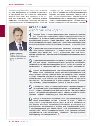 условий и, соответственно, при росте стоимости заёмных
ресурсов рентабельность предприятия, реализующего
государственный заказ, или нулевая, или отрицательная.
А  любому бизнесу, путь даже небольшому, нужна при-
быль, иначе теряется весь смысл. Необходимо наладить
механизмы, гарантирующие прозрачное обеспечение
и выполнение законов в сфере регулирования госзакупок
в рамках 44-ФЗ и 223-ФЗ, на долю которых сейчас прихо-
дится более 50% всех контрактов. Кроме возможности ре-
гулировать контрактные цены, важно расширить доступ
малого и среднего бизнеса к рынку заказов госкомпаний.
На текущий момент среди основных препятствий на пути
к этому — сложность выхода на торги и большие издержки
малых и средних предприятий, участвующих в закупках.
1Укрупнение банков — это, безусловно, положительная тенденция. Крупный банк
более устойчив. Имеет больше ресурсов для внедрения новых, клиентоориентиро-
ванных технологий. В этом действия мегарегулятора совершенно правильны. Но тут важ-
но, чтобы на рынке сохранялась здоровая конкуренция. Чтобы не возникала монополия
государственных банков. В том числе и в регионах. С этой точки зрения положительным
факторомявляетсявыделениеБанкомРоссиисредствнаподдержкурегиональныхбанков.
2На наш взгляд, процесс перераспределения части рынка подталкивает банки
к конкуренции за новых клиентов. Разумная конкуренция — это всегда положи-
тельное для клиента явление. Банки стремятся расширить свои продуктовые линейки,
повысить уровень сервиса, внедрить новые, более удобные технологии, снизить цены
на свои услуги.
3Региональные банки однозначно лучше чувствуют потребности и специфику кли-
ентов на местах. Могут занимать ниши и осваивать направления, которые не инте-
ресны и даже не заметны федеральным колоссам. Поэтому будущее у региональных бан-
ков, безусловно, есть. А выбывших игроков будут заменять их более устойчивые коллеги.
4Наш банк всегда был сторонником универсальной модели бизнеса. По нашему
мнению, только универсальная, хорошо диверсифицированная модель делает
банк достаточно устойчивым, чтобы чувствовать себя комфортно в любых рыночных
ситуациях. Что касается социально-демографического портрета клиента, он особо не
изменился. Однако следует отметить, что за последнее время клиент стал более финан-
сово грамотным и консервативным. Хотя до уровня финансовой грамотности западных
стран российскому клиенту ещё далеко, но тенденция не может не радовать.
5По нашему опыту работы — ставки по корпоративным кредитам не являлись для
клиентов банка сколько-нибудь серьёзной проблемой. И наши клиенты не страда-
ют от отсутствия предложения ресурсов. Полагаем, что текущий уровень ставок вполне
позволяет клиентам эффективно развивать своё дело. Проблемы бизнеса в России лежат
в основном в стороне от стоимости ресурсов. Но это уже отдельная тема.
6Несмотря на действительно проявившийся ряд «слабых звеньев», в целом мы не
склонны драматизировать ситуацию. Согласитесь, что нагрузка на банковскую
систему страны со стороны ранее непредсказуемых, в том числе внешнеполитиче-
ских, факторов за последние годы увеличилась многократно. И тем не менее систе-
ма функционирует и успешно борется с угрозами. Не в последнюю очередь благода-
ря действиям регулятора. Уроки простые. Банкам следует больше внимания уделять
риск-менеджменту и стресс-тестированию. Решения лучше принимать взвешенные
и консервативные. И не складывать «все яйца в одну корзину» — то есть отдавать пред-
почтение универсальным моделям бизнеса.
СТОРОННИК
УНИВЕРСАЛЬНОЙ МОДЕЛИ
Андрей НОВИКОВ
Первый заместитель
председателя правления
Азиатско-Тихоокеанского
Банка
38 БАНКИ И ДЕЛОВОЙ МИР СЕНТЯБРЬ 2015
БИЗНЕС ИЗ ПЕРВЫХ РУК: АНКЕТА БДМ
 