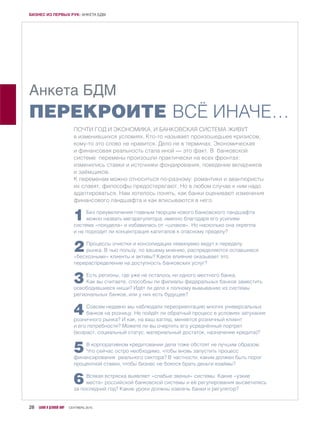 Анкета БДМ
ПЕРЕКРОИТЕ ВСЁ ИНАЧЕ…
ПОЧТИ ГОД И ЭКОНОМИКА, И БАНКОВСКАЯ СИСТЕМА ЖИВУТ
в изменившихся условиях. Кто-то называет произошедшее кризисом,
кому-то это слово не нравится. Дело не в терминах. Экономическая
и финансовая реальность стала иной — это факт. В банковской
системе перемены произошли практически на всех фронтах:
изменились ставки и источники фондирования, поведение вкладчиков
и заёмщиков.
К переменам можно относиться по-разному: романтики и авантюристы
их славят, философы предостерегают. Но в любом случае к ним надо
адаптироваться. Нам хотелось понять, как банки оценивают изменения
финансового ландшафта и как вписываются в него.
1Без преувеличения главным творцом нового банковского ландшафта
можно назвать мегарегулятора: именно благодаря его усилиям
система «похудела» и избавилась от «шлаков». Но насколько она окрепла
и не подходит ли концентрация капиталов к опасному пределу?
2Процессы очистки и консолидации неминуемо ведут к переделу
рынка. В чью пользу, по вашему мнению, распределяются оставшиеся
«бесхозными» клиенты и активы? Какое влияние оказывает это
перераспределение на доступность банковских услуг?
3Есть регионы, где уже не осталось ни одного местного банка.
Как вы считаете, способны ли филиалы федеральных банков заместить
освободившиеся ниши? Идёт ли дело к полному вымыванию из системы
региональных банков, или у них есть будущее?
4Совсем недавно мы наблюдали переориентацию многих универсальных
банков на розницу. Не пойдёт ли обратный процесс в условиях затухания
розничного рынка? И как, на ваш взгляд, меняется розничный клиент
и его потребности? Можете ли вы очертить его усреднённый портрет
(возраст, социальный статус, материальный достаток, назначение кредита)?
5В корпоративном кредитовании дела тоже обстоят не лучшим образом.
Что сейчас остро необходимо, чтобы вновь запустить процесс
финансирования реального сектора? В частности, каким должен быть порог
процентной ставки, чтобы бизнес не боялся брать деньги взаймы?
6Всякая встряска выявляет «слабые звенья» системы. Какие «узкие
места» российской банковской системы и её регулирования высветились
за последний год? Какие уроки должны извлечь банки и регулятор?
28 БАНКИ И ДЕЛОВОЙ МИР СЕНТЯБРЬ 2015
БИЗНЕС ИЗ ПЕРВЫХ РУК: АНКЕТА БДМ
 