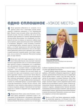 ОДНО СПЛОШНОЕ «УЗКОЕ МЕСТО»
1Когда организм избавляется от «шлаков», он не
крепнет, более того, в  некоторых случаях может
серьёзно ослабиться иммунитет, и  это медицинский
факт. Именно такая ситуация сейчас в российской бан-
ковской системе. Система ослаблена. Но после чистки
организм перестраивается и начинает функционировать
на качественно ином уровне. Есть понимание, что в бан-
ковской системе этот процесс не закончен: на фоне ухода
части игроков с рынка регулятор ужесточает требования
к  оставшимся. Добавим к  этому ситуацию в  экономи-
ке, девальвацию рубля, внешние стрессы. Сектор лихо-
радит, и это будет продолжаться ещё некоторое время.
Количество банков явно уменьшится: часть за счёт укруп-
нения (рыночных сделок купли–продажи), часть покинет
ставший довольно сложным рынок, часть будет саниро-
вана, часть останется без лицензии. Пока делать выводы
рано, но курс понятен.
2Когда речь идёт об отзыве лицензии у  того или
иного банка, физические лица получают страховые
выплаты в другом банке. Кто-то из этих клиентов разме-
щает выплату в банке, её выдавшем, кто-то принимает
для себя решение более не размещать денежные сред-
ства в банках, кто-то уходит в банки с государственным
участием — как к последним гарантам во время кризи-
са. Когда речь идёт о санации того или иного банка, так
или иначе это стресс для вкладчиков, и часть из них всё
равно переходит в банки с госучастием. Таким образом,
при любой чистке банковской системы или консолида-
ции глобально выигрывают госбанки, по крайней мере
в бóльшем объёме, чем другие финансовые учреждения.
В целом это очевидный процесс в смутное время. Когда
структура банковского сектора России получит свои
очертания и станет понятно, какие игроки и в каком виде
останутся на рынке, доверие к банковской системе будет
возрастать и начнётся очередной цикл перераспределе-
ния ресурсов.
3Федеральные банки, даже самые большие, в насто-
ящее время занимаются снижением затрат и  оп-
тимизацией сетей филиалов и внутренних структурных
подразделений. Параллельно становится всё меньше реги-
ональных банков. Как бы не получилось так, что некоторые,
особенно отдалённые регионы, вообще останутся без при-
сутствия даже федеральных банков.
С одной стороны, процессы понятные: у банков падает
прибыль, а ЦБ требует соблюдения нормативов. С другой
стороны, проникновение банковских услуг на территории
России крайне низкое, а может стать ещё ниже, даже не-
смотря на популярность интернет-банкинга. Здесь Банк
России должен играть немного другую роль: смотреть на
вопрос несколько шире в целях сохранения присутствия
банков во всех населённых пунктах страны: помогать ре-
гиональным банкам преодолевать сложности, при необ-
ходимости наравне с  федеральными банками включать
в программы докапитализации, возможно, даже выступать
инициатором слияния с другими региональными банками,
создания региональных банковских альянсов для сниже-
ния издержек и соответствия нормативам.
4Вплоть до 2014 года банки наращивали портфе-
ли розничных кредитов, по большей части без-
залоговых. Сумасшедшая доходность по данному виду
Елена ВЕРЁВОЧКИНА
Управляющий Санкт-Петербургским филиалом
РОСГОССТРАХ БАНКа
СЕНТЯБРЬ 2015 БАНКИ И ДЕЛОВОЙ МИР 31
БИЗНЕС ИЗ ПЕРВЫХ РУК: АНКЕТА БДМ
 