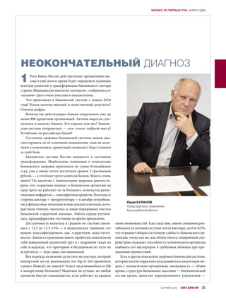 НЕОКОНЧАТЕЛЬНЫЙ ДИАГНОЗ
1Роль Банка России действительно чрезвычайно вы-
сока и ещё долгое время будет определять основные
векторы развития и трансформации банковского сектора
страны. Медицинские аналогии «похудела», «избавилась от
«шлаков» здесь очень уместны и показательны.
Что произошло в  банковской системе с  начала 2014
года? Каков количественный и качественный результат?
Сначала цифры.
Количество действующих банков сократилось уже до
менее 800 кредитных организаций. Активы выросли, уве-
личился и капитал банков. Это хорошо или нет? Банков-
ская система поправилась — или только набрала массу?
Устойчивы ли российские банки?
Состояние здоровья банковской системы можно диа-
гностировать по её ключевым показателям: зная их вели-
чины и взаимосвязь, грамотный специалист будет спокоен
за свой банк.
Банковская система России находится в  состоянии
трансформации. Наибольшие изменения в  показателях
банковского здоровья произошли по сумме безнадёжных
ссуд, уже к июню почти достигших уровня 3 триллионов
рублей, — а это более трети капитала банков. Много, очень
много! По аналогии с показателями здоровья диагности-
руем, что «сердечная мышца» в банковском организме на
одну треть не работает из-за большого количества разно-
очаговых инфарктов — невозвратных кредитов. Поэтому со
стороны доктора — мегарегулятора — в декабре потребова-
лись финансовые инъекции в виде докапитализации, кото-
рые были точечно «вколоты» в самые поражённые участки
банковской «сердечной мышцы». Работа сердца улучши-
лась, предынфарктное состояние на время преодолено.
Достаточность капитала в среднем по системе снизи-
лась с 13,5 до 12,5–13% — в медицинских терминах это
можно классифицировать как «сердечную недостаточ-
ность». Банки в стремлении много заработать взвалили на
себя завышенный кредитный груз и с надрывом тащат на
себе в надежде, что пригорков и бездорожья по пути не
встретится, — ведь запас сил минимален.
Вся надежда на везение да на того же доктора, который
импортный метод реанимации too big to fail применить
сможет. Повезёт, не повезёт? Успеет ли реанимобиль от ЦБ
к конкретному больному? Надеемся на лучшее, но любой
организм быстро изнашивается, если работает на пределе
своих возможностей. Как следствие, имеем снижение рен-
табельности активов системы почти вчетверо, до 0,4–0,5%,
что отражает общую системную слабость банковского ор-
ганизма, точно так же, как объём лёгких, измеряемый спи-
рометром, отражает способность человеческого организма
снабжать его кислородом в требуемых объёмах при пре-
одолении препятствий.
Есть и другие показатели здоровья банковской системы,
которые вполне корректно укладываются в аналоговую мо-
дель с человеческим организмом: ликвидность — объём
крови, структура банковских пассивов — биохимический
состав крови, качество корпоративного управления  —
Юрий БУЛАНОВ
Председатель правления
Кузнецкбизнесбанка
СЕНТЯБРЬ 2015 БАНКИ И ДЕЛОВОЙ МИР 35
БИЗНЕС ИЗ ПЕРВЫХ РУК: АНКЕТА БДМ
 