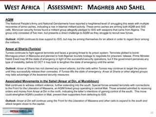 ASSESSMENT:
AQIM
The National People’s Army and National Gendarmerie have reported a heightened level of smuggling this week with multiple
recoveries of arms caches, indicating a rise in Islamist militant activity. These arms caches are arming both AQIM and ISIS
cells. Moroccan security forces found a militant group allegedly pledged to ISIS with weapons that came from Algeria. The
group only consisted of five men, but presents a direct challenge to AQIM as they struggle to recruit new forces.
Outlook: AQIM continues to lose support to ISIS, but may be arming themselves for an attack in order to regain favor among
the militants.
Ansar al Sharia (Tunisia)
Tunisia continues to fight against terrorists and faces a growing threat to its prison system. Terrorists plotted to bomb
Mornaguia prison in Manouba and planned to hold Algerian tourists hostage to negotiate for prisoners’ release. Prime Minister
Habib Essid may lift the state of emergency in light of the successful security operations, but if the government perceives any
type of instability, before 02 OCT it may look to lengthen the state of emergency until the winter.
Outlook: Ansar al Sharia has not claimed any recent attacks, but the cells within Tunisia may continue to target the prisons
until they successfully release their comrades. If Tunisia lifts the state of emergency, Ansar al Sharia or other aligned groups
may take advantage of the lessened security measures.
Associated Movements in the Sahel (Ansar al Din, al Murabitoun)
Mali continues to witness militant violence, further extending into the south. Special forces arrested terrorists with connections
to the Front for the Liberation of Massena, an AQIM linked group operating in central Mali. Those arrested admitted to receiving
orders and money from Ansar al Din in the north, indicating the latter’s intentions of gaining control of the south. This move
could strengthen AQIM’s position in Mali, prevent their supporters from defecting to ISIS.
Outlook: Ansar al Din will continue using the Front for the Liberation of Massena and other cells to expand to the south and
attack targets closer to the capital.
10
MAGHREB AND SAHELWEST AFRICA
 