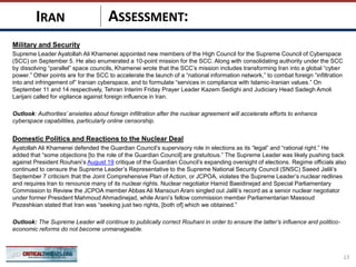 ASSESSMENT:
Military and Security
Supreme Leader Ayatollah Ali Khamenei appointed new members of the High Council for the Supreme Council of Cyberspace
(SCC) on September 5. He also enumerated a 10-point mission for the SCC. Along with consolidating authority under the SCC
by dissolving “parallel” space councils, Khamenei wrote that the SCC’s mission includes transforming Iran into a global “cyber
power.” Other points are for the SCC to accelerate the launch of a “national information network,” to combat foreign “infiltration
into and infringement of” Iranian cyberspace, and to formulate “services in compliance with Islamic-Iranian values.” On
September 11 and 14 respectively, Tehran Interim Friday Prayer Leader Kazem Sedighi and Judiciary Head Sadegh Amoli
Larijani called for vigilance against foreign influence in Iran.
Outlook: Authorities’ anxieties about foreign infiltration after the nuclear agreement will accelerate efforts to enhance
cyberspace capabilities, particularly online censorship.
Domestic Politics and Reactions to the Nuclear Deal
Ayatollah Ali Khamenei defended the Guardian Council’s supervisory role in elections as its “legal” and “rational right.” He
added that “some objections [to the role of the Guardian Council] are gratuitous.” The Supreme Leader was likely pushing back
against President Rouhani’s August 19 critique of the Guardian Council’s expanding oversight of elections. Regime officials also
continued to censure the Supreme Leader’s Representative to the Supreme National Security Council (SNSC) Saeed Jalili’s
September 7 criticism that the Joint Comprehensive Plan of Action, or JCPOA, violates the Supreme Leader’s nuclear redlines
and requires Iran to renounce many of its nuclear rights. Nuclear negotiator Hamid Baeidinejad and Special Parliamentary
Commission to Review the JCPOA member Abbas Ali Mansouri Arani singled out Jalili’s record as a senior nuclear negotiator
under former President Mahmoud Ahmadinejad, while Arani’s fellow commission member Parliamentarian Massoud
Pezeshkian stated that Iran was “seeking just two rights, [both of] which we obtained.”
Outlook: The Supreme Leader will continue to publically correct Rouhani in order to ensure the latter’s influence and politico-
economic reforms do not become unmanageable.
13
IRAN
 