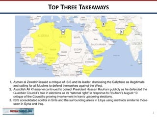 TOP THREE TAKEAWAYS
2
13
1. Ayman al Zawahiri issued a critique of ISIS and its leader, dismissing the Caliphate as illegitimate
and calling for all Muslims to defend themselves against the West.
2. Ayatollah Ali Khamenei continued to correct President Hassan Rouhani publicly as he defended the
Guardian Council’s role in elections as its “rational right” in response to Rouhani’s August 19
critique of the Council’s growing involvement in Iran’s upcoming elections.
3. ISIS consolidated control in Sirte and the surrounding areas in Libya using methods similar to those
seen in Syria and Iraq.
2
 
