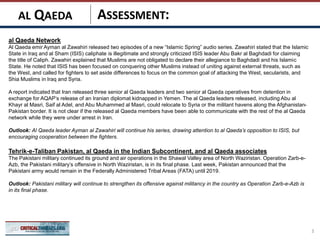 ASSESSMENT:
al Qaeda Network
Al Qaeda emir Ayman al Zawahiri released two episodes of a new “Islamic Spring” audio series. Zawahiri stated that the Islamic
State in Iraq and al Sham (ISIS) caliphate is illegitimate and strongly criticized ISIS leader Abu Bakr al Baghdadi for claiming
the title of Caliph. Zawahiri explained that Muslims are not obligated to declare their allegiance to Baghdadi and his Islamic
State. He noted that ISIS has been focused on conquering other Muslims instead of uniting against external threats, such as
the West, and called for fighters to set aside differences to focus on the common goal of attacking the West, secularists, and
Shia Muslims in Iraq and Syria.
A report indicated that Iran released three senior al Qaeda leaders and two senior al Qaeda operatives from detention in
exchange for AQAP’s release of an Iranian diplomat kidnapped in Yemen. The al Qaeda leaders released, including Abu al
Khayr al Masri, Saif al Adel, and Abu Muhammed al Masri, could relocate to Syria or the militant havens along the Afghanistan-
Pakistan border. It is not clear if the released al Qaeda members have been able to communicate with the rest of the al Qaeda
network while they were under arrest in Iran.
Outlook: Al Qaeda leader Ayman al Zawahiri will continue his series, drawing attention to al Qaeda’s opposition to ISIS, but
encouraging cooperation between the fighters.
Tehrik-e-Taliban Pakistan, al Qaeda in the Indian Subcontinent, and al Qaeda associates
The Pakistani military continued its ground and air operations in the Shawal Valley area of North Waziristan. Operation Zarb-e-
Azb, the Pakistani military’s offensive in North Waziristan, is in its final phase. Last week, Pakistan announced that the
Pakistani army would remain in the Federally Administered Tribal Areas (FATA) until 2019.
Outlook: Pakistani military will continue to strengthen its offensive against militancy in the country as Operation Zarb-e-Azb is
in its final phase.
3
AL QAEDA
 