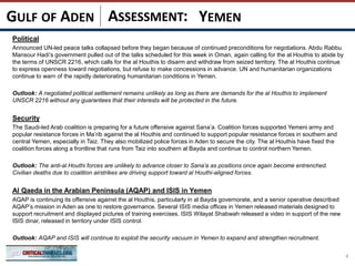ASSESSMENT:
Political
Announced UN-led peace talks collapsed before they began because of continued preconditions for negotiations. Abdu Rabbu
Mansour Hadi’s government pulled out of the talks scheduled for this week in Oman, again calling for the al Houthis to abide by
the terms of UNSCR 2216, which calls for the al Houthis to disarm and withdraw from seized territory. The al Houthis continue
to express openness toward negotiations, but refuse to make concessions in advance. UN and humanitarian organizations
continue to warn of the rapidly deteriorating humanitarian conditions in Yemen.
Outlook: A negotiated political settlement remains unlikely as long as there are demands for the al Houthis to implement
UNSCR 2216 without any guarantees that their interests will be protected in the future.
Security
The Saudi-led Arab coalition is preparing for a future offensive against Sana’a. Coalition forces supported Yemeni army and
popular resistance forces in Ma’rib against the al Houthis and continued to support popular resistance forces in southern and
central Yemen, especially in Taiz. They also mobilized police forces in Aden to secure the city. The al Houthis have fixed the
coalition forces along a frontline that runs from Taiz into southern al Bayda and continue to control northern Yemen.
Outlook: The anti-al Houthi forces are unlikely to advance closer to Sana’a as positions once again become entrenched.
Civilian deaths due to coalition airstrikes are driving support toward al Houthi-aligned forces.
Al Qaeda in the Arabian Peninsula (AQAP) and ISIS in Yemen
AQAP is continuing its offensive against the al Houthis, particularly in al Bayda governorate, and a senior operative described
AQAP’s mission in Aden as one to restore governance. Several ISIS media offices in Yemen released materials designed to
support recruitment and displayed pictures of training exercises. ISIS Wilayat Shabwah released a video in support of the new
ISIS dinar, released in territory under ISIS control.
Outlook: AQAP and ISIS will continue to exploit the security vacuum in Yemen to expand and strengthen recruitment.
4
GULF OF ADEN YEMEN
 