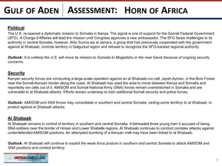 ASSESSMENT:
Political
The U.S. re-opened a diplomatic mission to Somalia in Kenya. The signal is one of support for the Somali Federal Government
(SFG). A Charge d’Affaires will lead the mission until Congress approves a new ambassador. The SFG faces challenges to its
authority in central Somalia, however. Ahlu Sunna wa al Jama’a, a group that had previously cooperated with the government
against al Shabaab, controls territory in Galgudud region and refuses to recognize the SFG-backed regional authority.
Outlook: It is unlikely the U.S. will move its mission to Somalia to Mogadishu in the near future because of ongoing security
concerns.
Security
Kenyan security forces are conducting a large-scale operation against an al Shabaab-run cell, Jaysh Ayman, in the Boni Forest
near the Somali-Kenyan border along the coast. Al Shabaab has used the area to move between Kenya and Somalia and
reportedly ran cells out of it. AMISOM and Somali National Army (SNA) forces remain overstretched in Somalia and are
vulnerable to al Shabaab attacks. Efforts remain underway to train additional Somali security and police forces.
Outlook: AMISOM and SNA forces may consolidate in southern and central Somalia, ceding some territory to al Shabaab, to
protect against al Shabaab attacks.
Al Shabaab
Al Shabaab remains in control of territory in southern and central Somalia. It beheaded three young men it accused of being
SNA soldiers near the border of Hiraan and Lower Shabelle regions. Al Shabaab continues to conduct complex attacks against
underdefended AMISOM positions. An attempted bombing of a Kenyan mall may have been linked to al Shabaab.
Outlook: Al Shabaab will continue to exploit the weak force posture in southern and central Somalia to attack AMISOM and
SNA positions and contest territory.
6
HORN OF AFRICAGULF OF ADEN
 