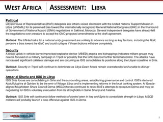 ASSESSMENT:
Political
Libyan House of Representatives (HoR) delegates and others voiced discontent with the United Nations’ Support Mission in
Libya (UNSMIL) for its perceived bias toward the internationally recognized General National Congress (GNC) in the final round
of Government of National Accord (GNA) negotiations in Sakhirat, Morocco. Several independent delegates have already left
the negotiations over pressure to accept the GNC-proposed amendments to the draft agreement.
Outlook: The UN-led talks for a national unity government are unlikely to advance as long as key factions, including the HoR,
perceive a bias toward the GNC and could collapse if those factions withdraw completely.
Security
A sharp uptick in vehicle-borne improvised explosive device (VBIED) attacks and kidnappings indicates militant groups may
now be focused on a military campaign in Tripoli or possibly that the GNC has lost further territorial control. The attacks have
not caused significant collateral damage and are occurring as ISIS consolidates its positions along the Libyan coastline in Sirte.
Outlook: Security in Tripoli will continue to deteriorate as Libya Dawn forces remain overextended and unable to disrupt
operations.
Ansar al Sharia and ISIS in Libya
ISIS Sirte forces are consolidating in Sirte and the surrounding areas, establishing governance and control. ISIS’s declared
Abdul Mughira al Qahtani to be the emir of Wilayat Libya and is implementing reforms in the local banking system. Al Qaeda-
aligned Mujahideen Shura Council Derna (MSCD) forces continued to resist ISIS’s attempts to recapture Derna and may be
negotiating for ISIS’s voluntary evacuation from its strongholds in Sahel Sharqi and Fatahia.
Outlook: ISIS Sirte will continue to follow methods of control seen in Iraq and Syria to consolidate strength in Libya. MSCD
militants will probably launch a new offensive against ISIS in Derna.
8
LIBYAWEST AFRICA
 