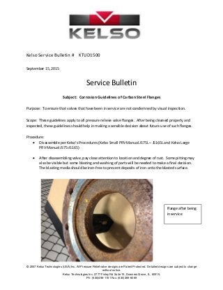  
 
© 2007 Kelso Technologies (USA) Inc. All Pressure Relief valve designs are Patent Protected. Detailed designs are subject to change
without notice.
Kelso Technologies Inc. 2777 Finley Rd Suite 15, Downers Grove, IL. 60515,
Ph: (630)495-1151 Fax: (630)369-9069
 
 
 
 
 
 
Kelso Service Bulletin #    KTUD1500 
 
September 15, 2015 
 
Service Bulletin 
 
Subject:  Corrosion Guidelines of Carbon Steel Flanges 
 
Purpose:  To ensure that valves that have been in service are not condemned by visual inspection. 
 
Scope:  These guidelines apply to all pressure relieve valve flanges.  After being cleaned properly and 
inspected, these guidelines should help in making a sensible decision about future use of such flanges. 
 
Procedure: 
 Disassemble per Kelso’s Procedures (Kelso Small PRV Manual JS75L – JS165L and Kelso Large 
PRV Manual JS75‐JS165) 
 
 After disassembling valve, pay close attention to location and degree of rust.  Some pitting may 
also be visible but some blasting and washing of parts will be needed to make a final decision.  
The blasting media should be iron‐free to prevent deposits of iron onto the blasted surface. 
 
 
 
 
 
 
 
 
 
 
Flange after being 
in service 
 